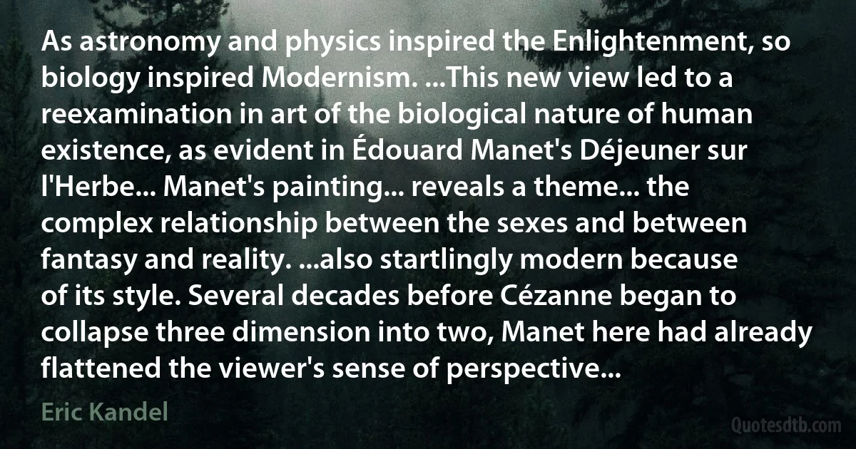 As astronomy and physics inspired the Enlightenment, so biology inspired Modernism. ...This new view led to a reexamination in art of the biological nature of human existence, as evident in Édouard Manet's Déjeuner sur l'Herbe... Manet's painting... reveals a theme... the complex relationship between the sexes and between fantasy and reality. ...also startlingly modern because of its style. Several decades before Cézanne began to collapse three dimension into two, Manet here had already flattened the viewer's sense of perspective... (Eric Kandel)