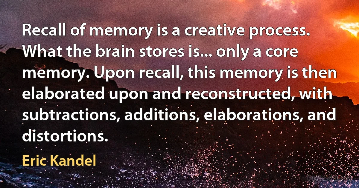 Recall of memory is a creative process. What the brain stores is... only a core memory. Upon recall, this memory is then elaborated upon and reconstructed, with subtractions, additions, elaborations, and distortions. (Eric Kandel)