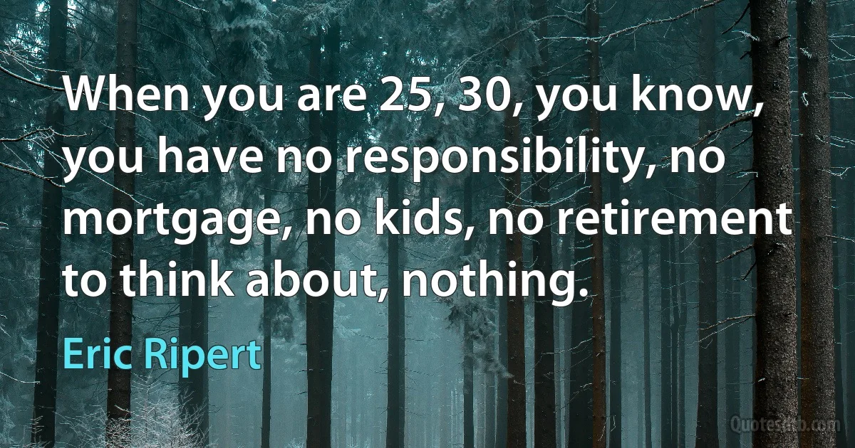 When you are 25, 30, you know, you have no responsibility, no mortgage, no kids, no retirement to think about, nothing. (Eric Ripert)