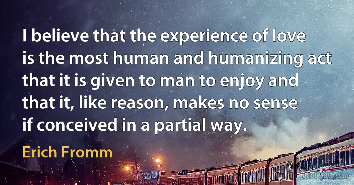 I believe that the experience of love is the most human and humanizing act that it is given to man to enjoy and that it, like reason, makes no sense if conceived in a partial way. (Erich Fromm)