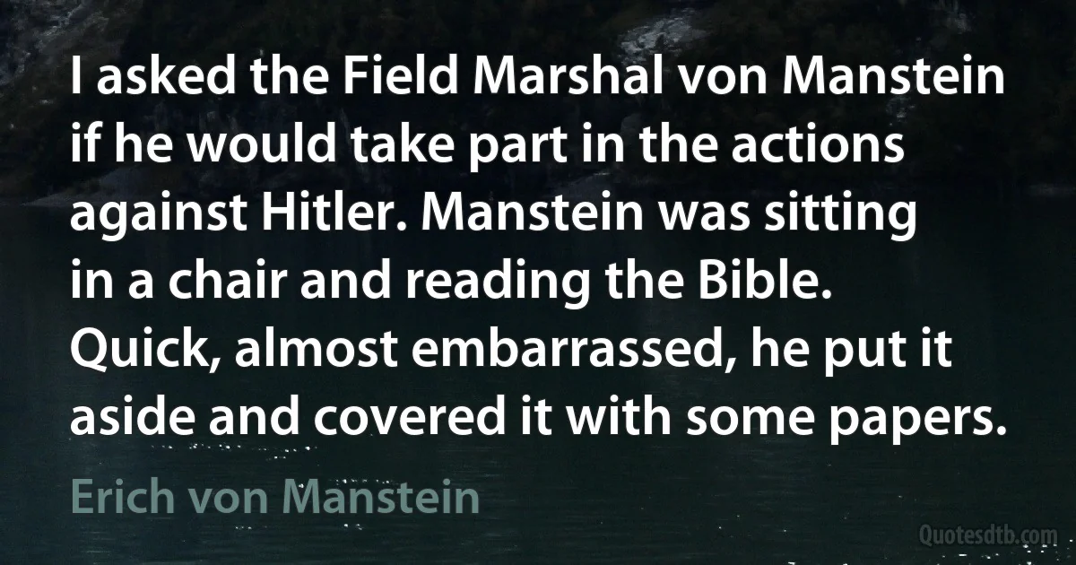 I asked the Field Marshal von Manstein if he would take part in the actions against Hitler. Manstein was sitting in a chair and reading the Bible. Quick, almost embarrassed, he put it aside and covered it with some papers. (Erich von Manstein)