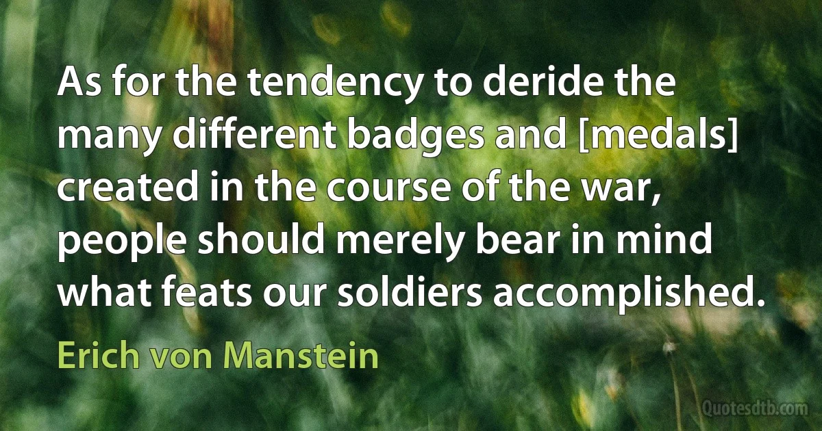 As for the tendency to deride the many different badges and [medals] created in the course of the war, people should merely bear in mind what feats our soldiers accomplished. (Erich von Manstein)