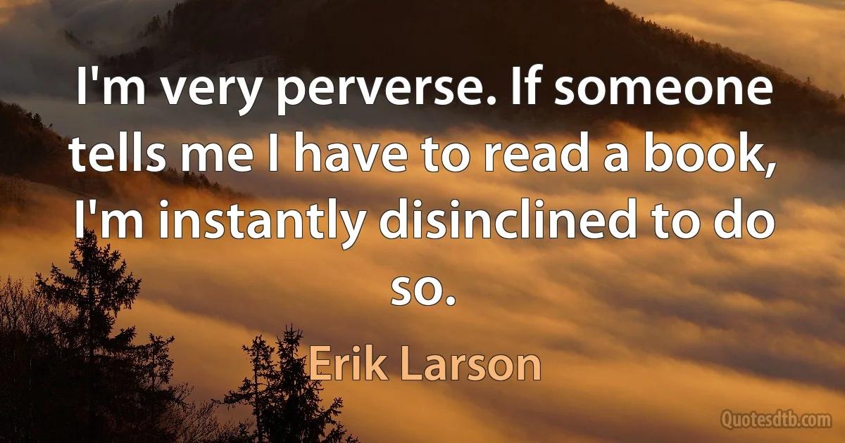 I'm very perverse. If someone tells me I have to read a book, I'm instantly disinclined to do so. (Erik Larson)