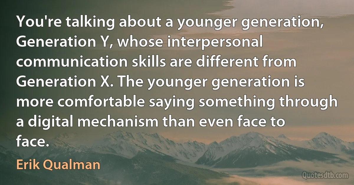 You're talking about a younger generation, Generation Y, whose interpersonal communication skills are different from Generation X. The younger generation is more comfortable saying something through a digital mechanism than even face to face. (Erik Qualman)