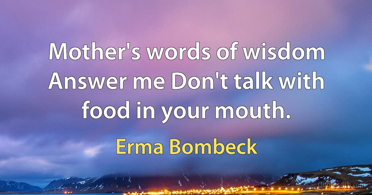 Mother's words of wisdom Answer me Don't talk with food in your mouth. (Erma Bombeck)