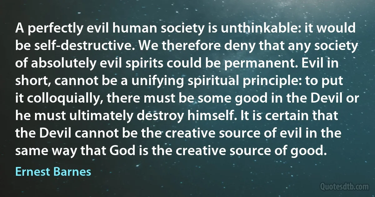 A perfectly evil human society is unthinkable: it would be self-destructive. We therefore deny that any society of absolutely evil spirits could be permanent. Evil in short, cannot be a unifying spiritual principle: to put it colloquially, there must be some good in the Devil or he must ultimately destroy himself. It is certain that the Devil cannot be the creative source of evil in the same way that God is the creative source of good. (Ernest Barnes)