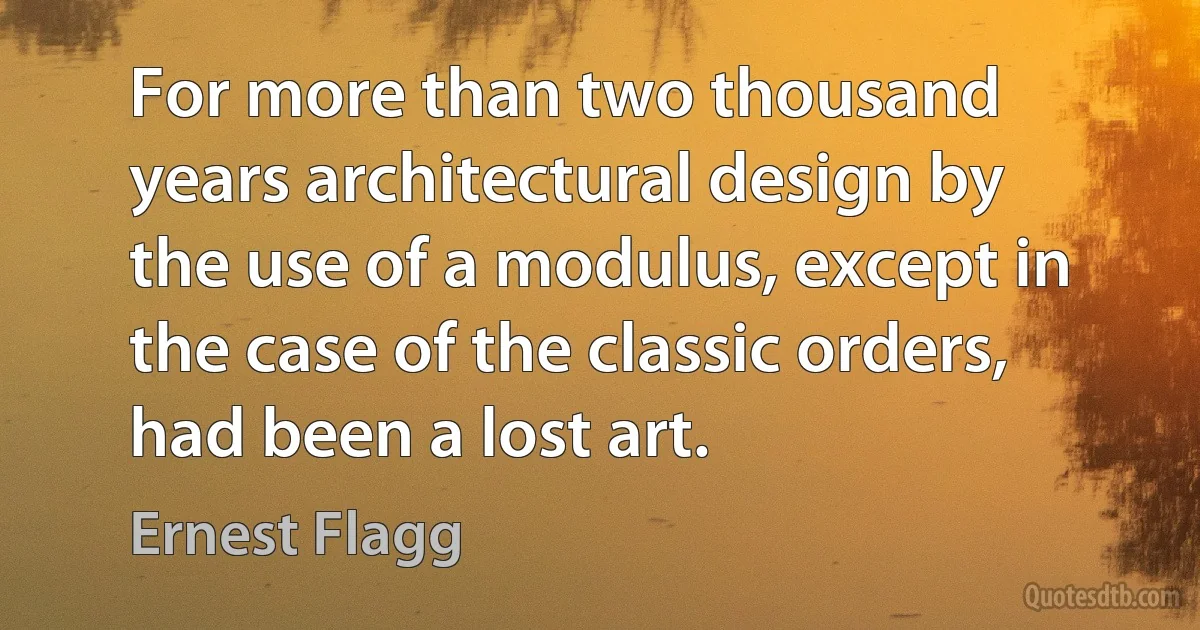 For more than two thousand years architectural design by the use of a modulus, except in the case of the classic orders, had been a lost art. (Ernest Flagg)