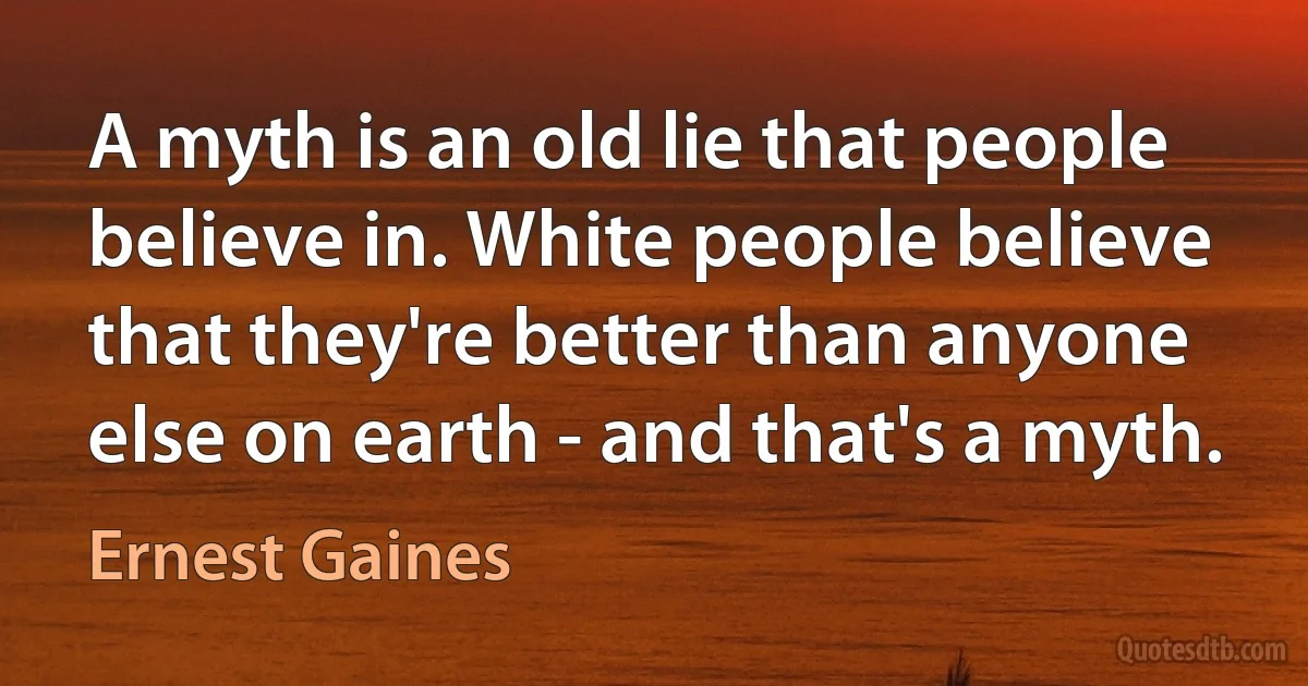 A myth is an old lie that people believe in. White people believe that they're better than anyone else on earth - and that's a myth. (Ernest Gaines)