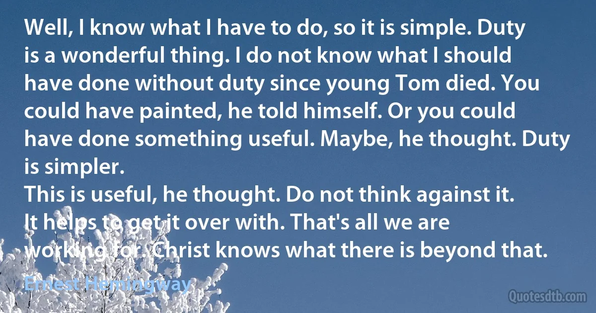 Well, I know what I have to do, so it is simple. Duty is a wonderful thing. I do not know what I should have done without duty since young Tom died. You could have painted, he told himself. Or you could have done something useful. Maybe, he thought. Duty is simpler.
This is useful, he thought. Do not think against it. It helps to get it over with. That's all we are working for. Christ knows what there is beyond that. (Ernest Hemingway)