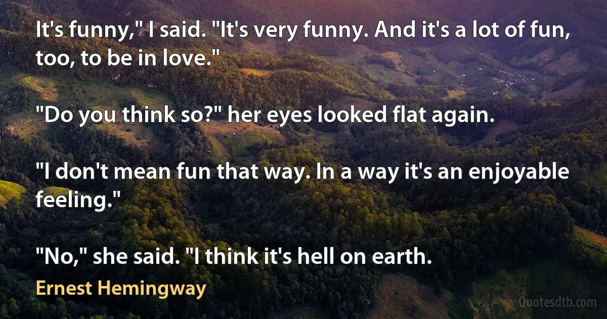 It's funny," I said. "It's very funny. And it's a lot of fun, too, to be in love."

"Do you think so?" her eyes looked flat again.

"I don't mean fun that way. In a way it's an enjoyable feeling."

"No," she said. "I think it's hell on earth. (Ernest Hemingway)