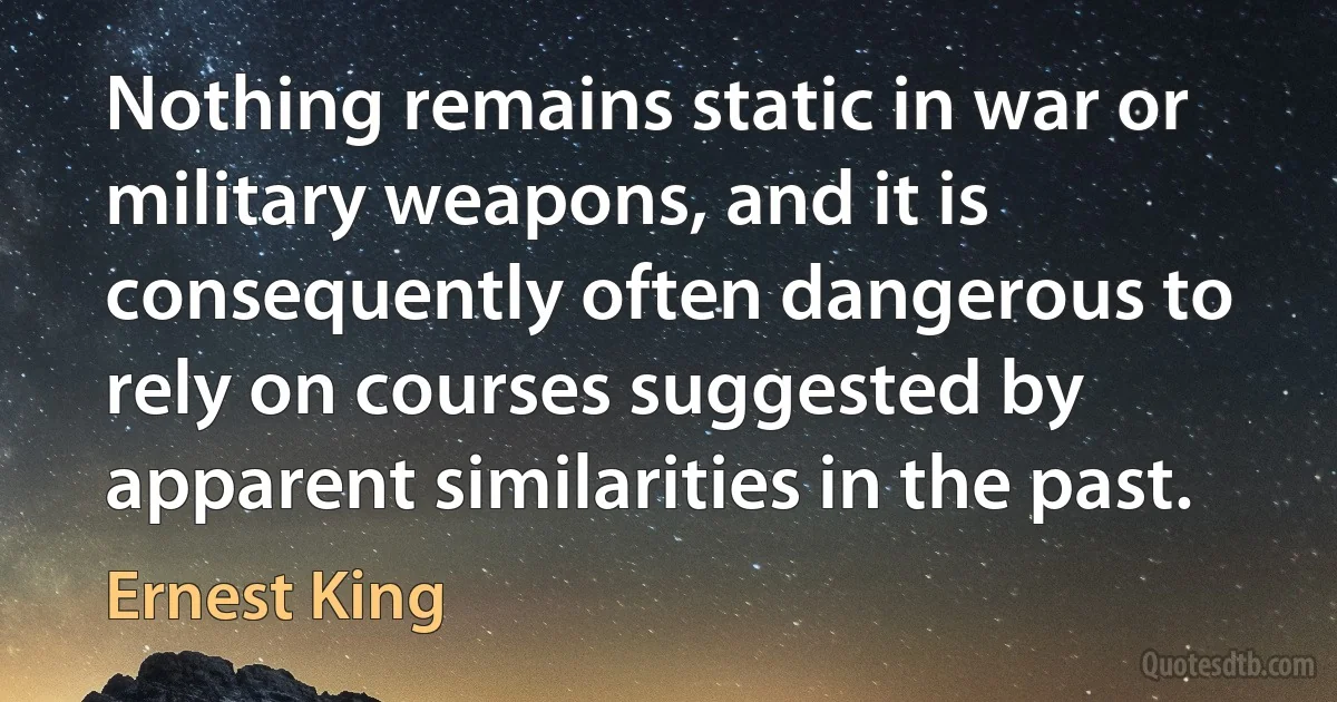 Nothing remains static in war or military weapons, and it is consequently often dangerous to rely on courses suggested by apparent similarities in the past. (Ernest King)