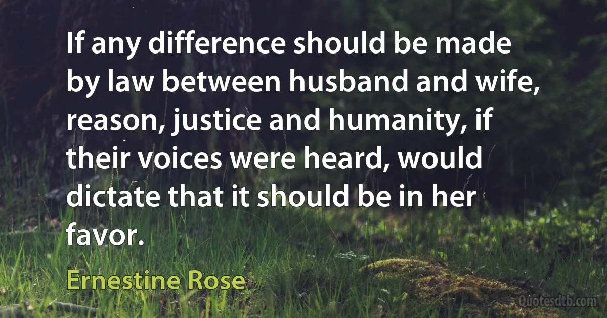 If any difference should be made by law between husband and wife, reason, justice and humanity, if their voices were heard, would dictate that it should be in her favor. (Ernestine Rose)