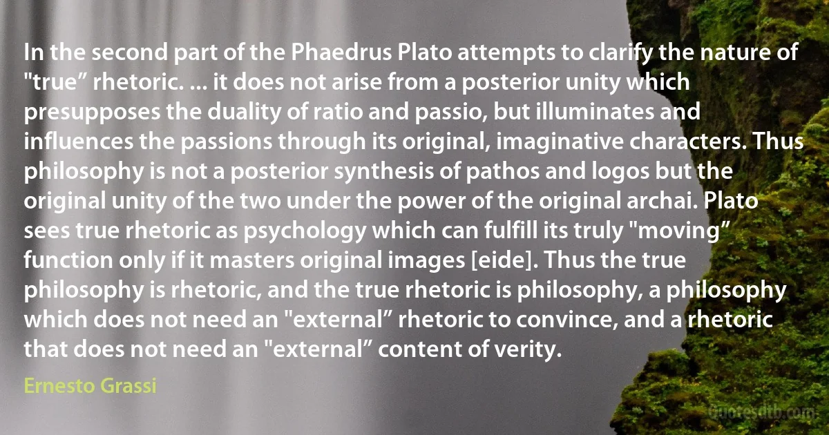 In the second part of the Phaedrus Plato attempts to clarify the nature of "true” rhetoric. ... it does not arise from a posterior unity which presupposes the duality of ratio and passio, but illuminates and influences the passions through its original, imaginative characters. Thus philosophy is not a posterior synthesis of pathos and logos but the original unity of the two under the power of the original archai. Plato sees true rhetoric as psychology which can fulfill its truly "moving” function only if it masters original images [eide]. Thus the true philosophy is rhetoric, and the true rhetoric is philosophy, a philosophy which does not need an "external” rhetoric to convince, and a rhetoric that does not need an "external” content of verity. (Ernesto Grassi)