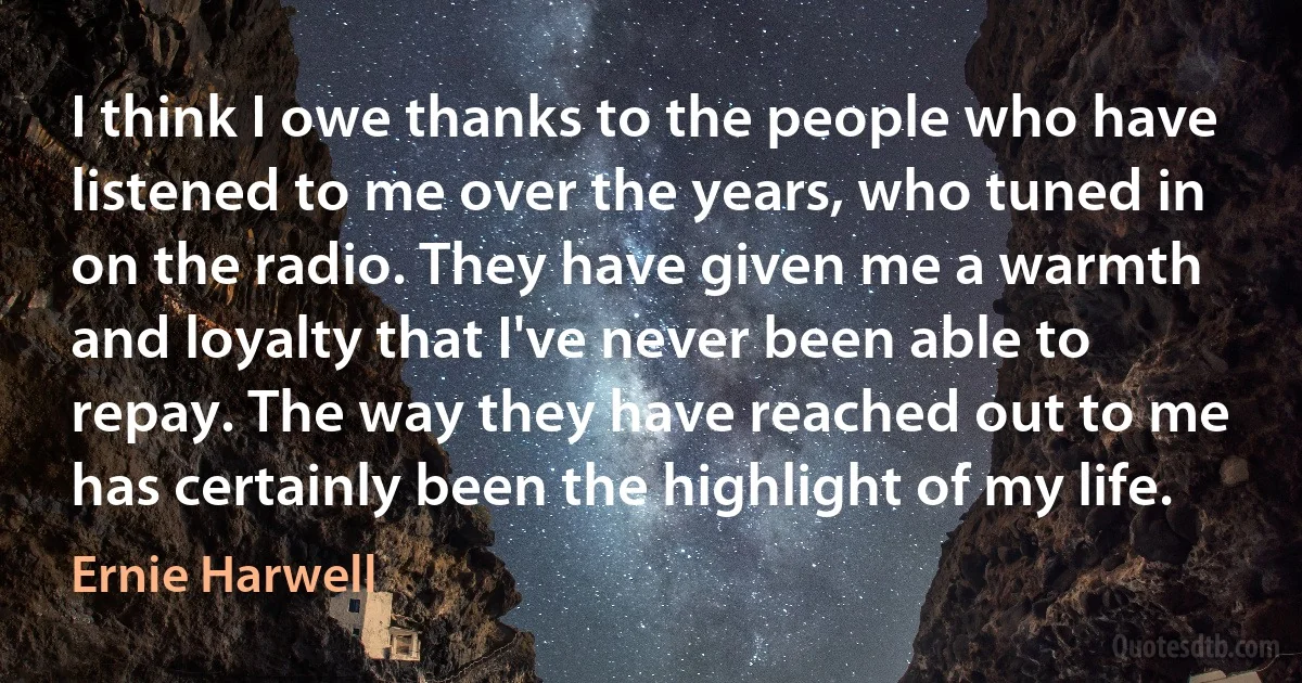 I think I owe thanks to the people who have listened to me over the years, who tuned in on the radio. They have given me a warmth and loyalty that I've never been able to repay. The way they have reached out to me has certainly been the highlight of my life. (Ernie Harwell)