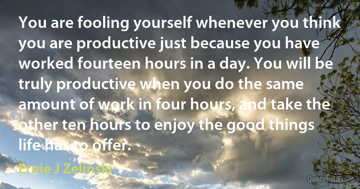 You are fooling yourself whenever you think you are productive just because you have worked fourteen hours in a day. You will be truly productive when you do the same amount of work in four hours, and take the other ten hours to enjoy the good things life has to offer. (Ernie J Zelinski)