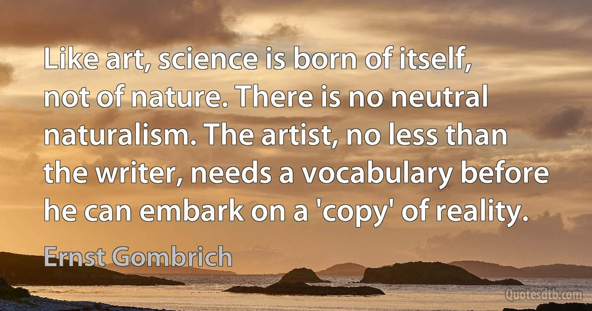 Like art, science is born of itself, not of nature. There is no neutral naturalism. The artist, no less than the writer, needs a vocabulary before he can embark on a 'copy' of reality. (Ernst Gombrich)