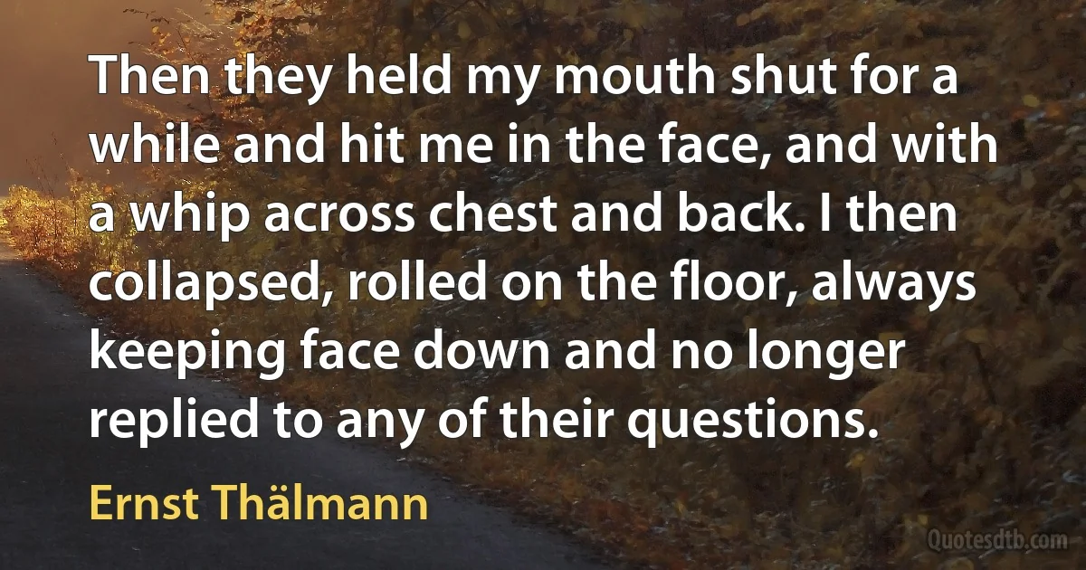 Then they held my mouth shut for a while and hit me in the face, and with a whip across chest and back. I then collapsed, rolled on the floor, always keeping face down and no longer replied to any of their questions. (Ernst Thälmann)