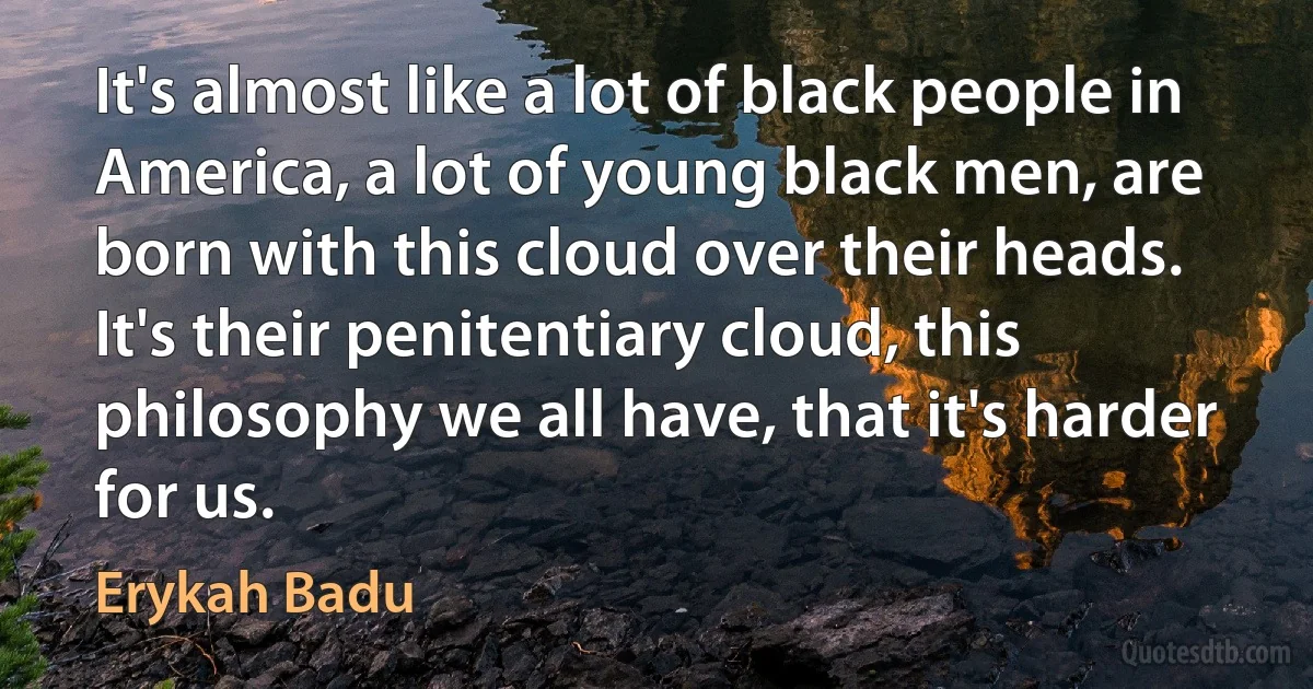 It's almost like a lot of black people in America, a lot of young black men, are born with this cloud over their heads. It's their penitentiary cloud, this philosophy we all have, that it's harder for us. (Erykah Badu)