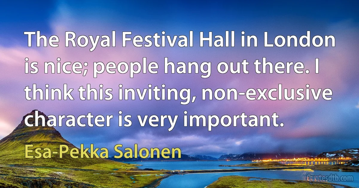 The Royal Festival Hall in London is nice; people hang out there. I think this inviting, non-exclusive character is very important. (Esa-Pekka Salonen)