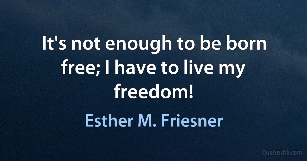 It's not enough to be born free; I have to live my freedom! (Esther M. Friesner)