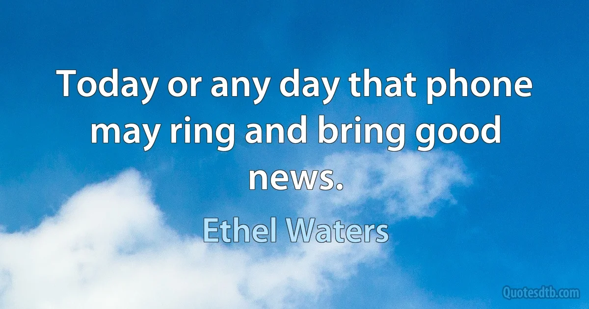 Today or any day that phone may ring and bring good news. (Ethel Waters)