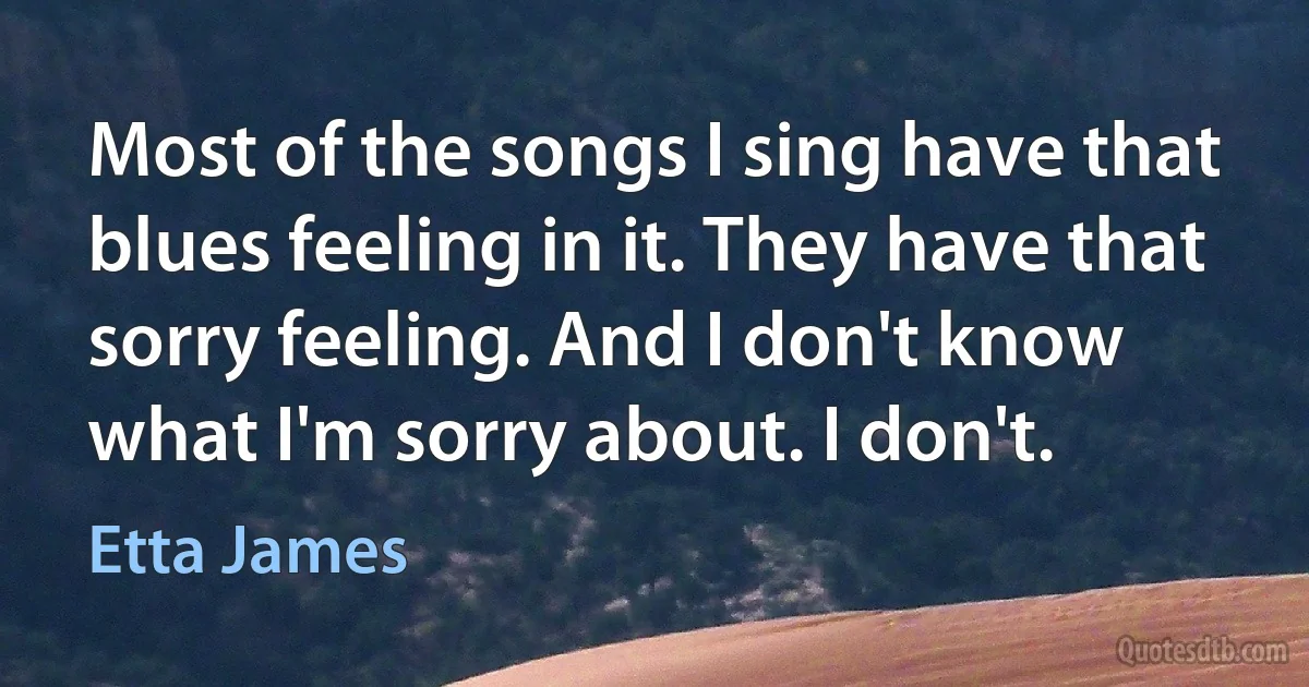 Most of the songs I sing have that blues feeling in it. They have that sorry feeling. And I don't know what I'm sorry about. I don't. (Etta James)