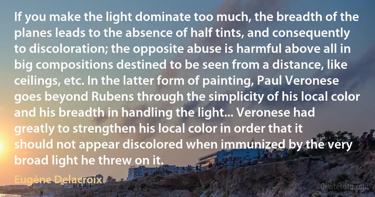 If you make the light dominate too much, the breadth of the planes leads to the absence of half tints, and consequently to discoloration; the opposite abuse is harmful above all in big compositions destined to be seen from a distance, like ceilings, etc. In the latter form of painting, Paul Veronese goes beyond Rubens through the simplicity of his local color and his breadth in handling the light... Veronese had greatly to strengthen his local color in order that it should not appear discolored when immunized by the very broad light he threw on it. (Eugène Delacroix)