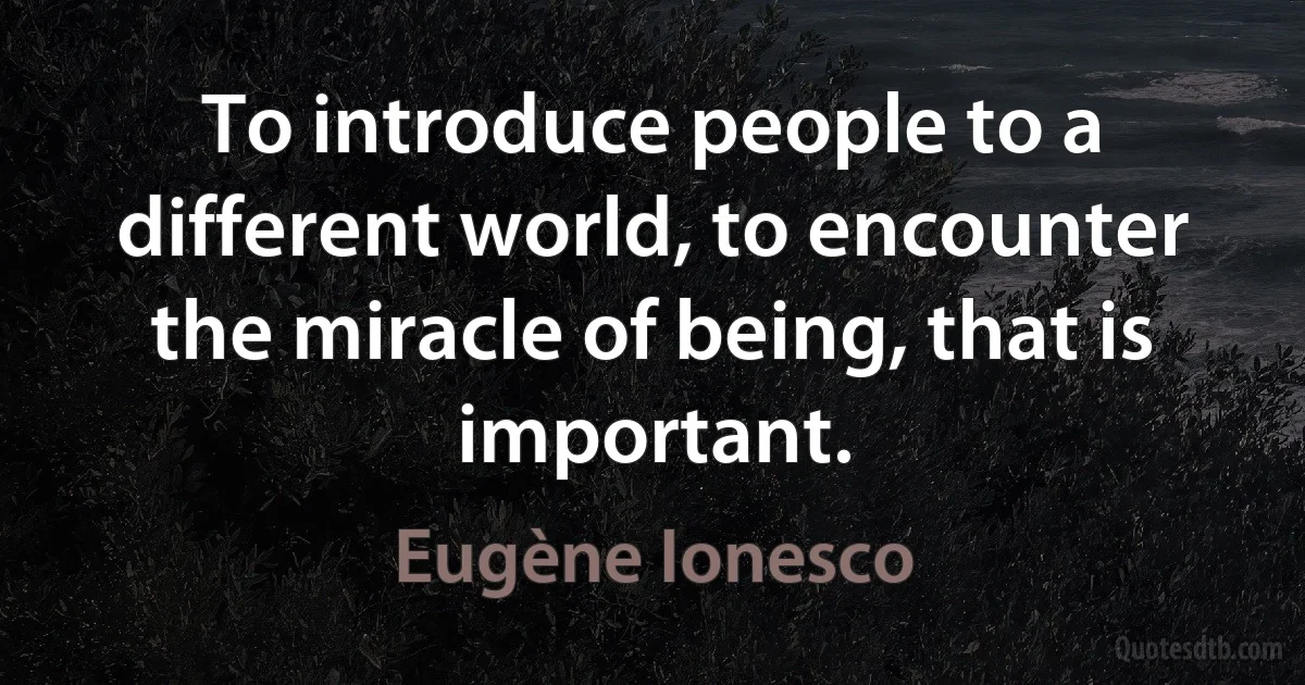 To introduce people to a different world, to encounter the miracle of being, that is important. (Eugène Ionesco)