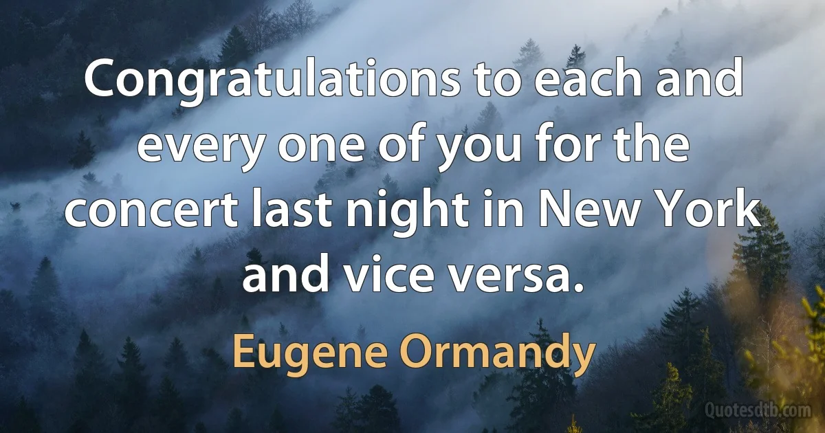 Congratulations to each and every one of you for the concert last night in New York and vice versa. (Eugene Ormandy)