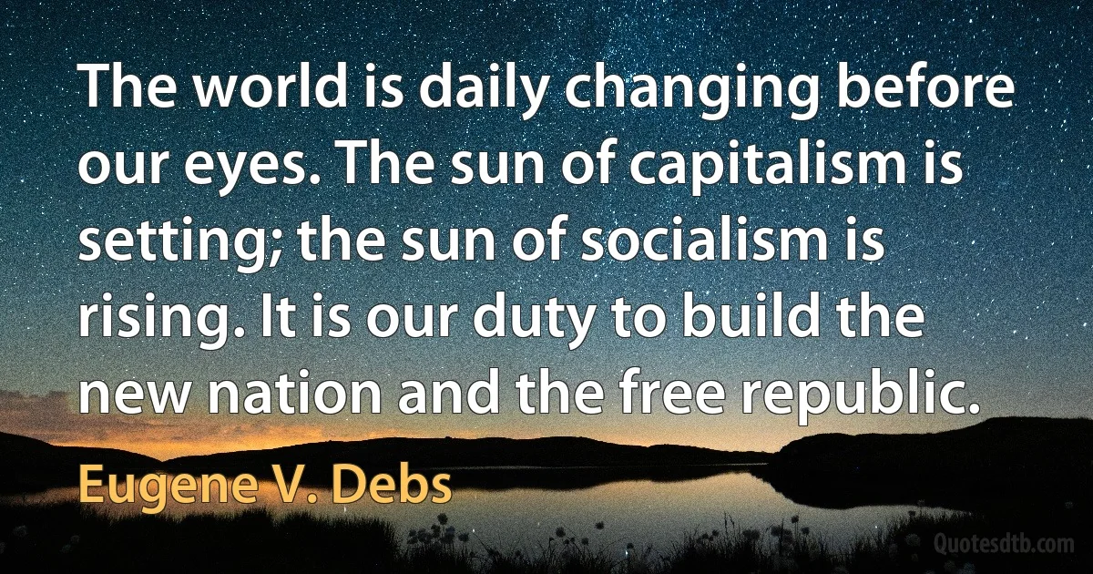 The world is daily changing before our eyes. The sun of capitalism is setting; the sun of socialism is rising. It is our duty to build the new nation and the free republic. (Eugene V. Debs)