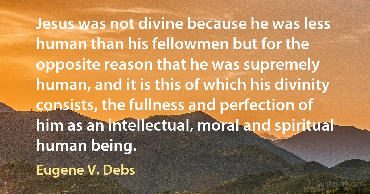 Jesus was not divine because he was less human than his fellowmen but for the opposite reason that he was supremely human, and it is this of which his divinity consists, the fullness and perfection of him as an intellectual, moral and spiritual human being. (Eugene V. Debs)