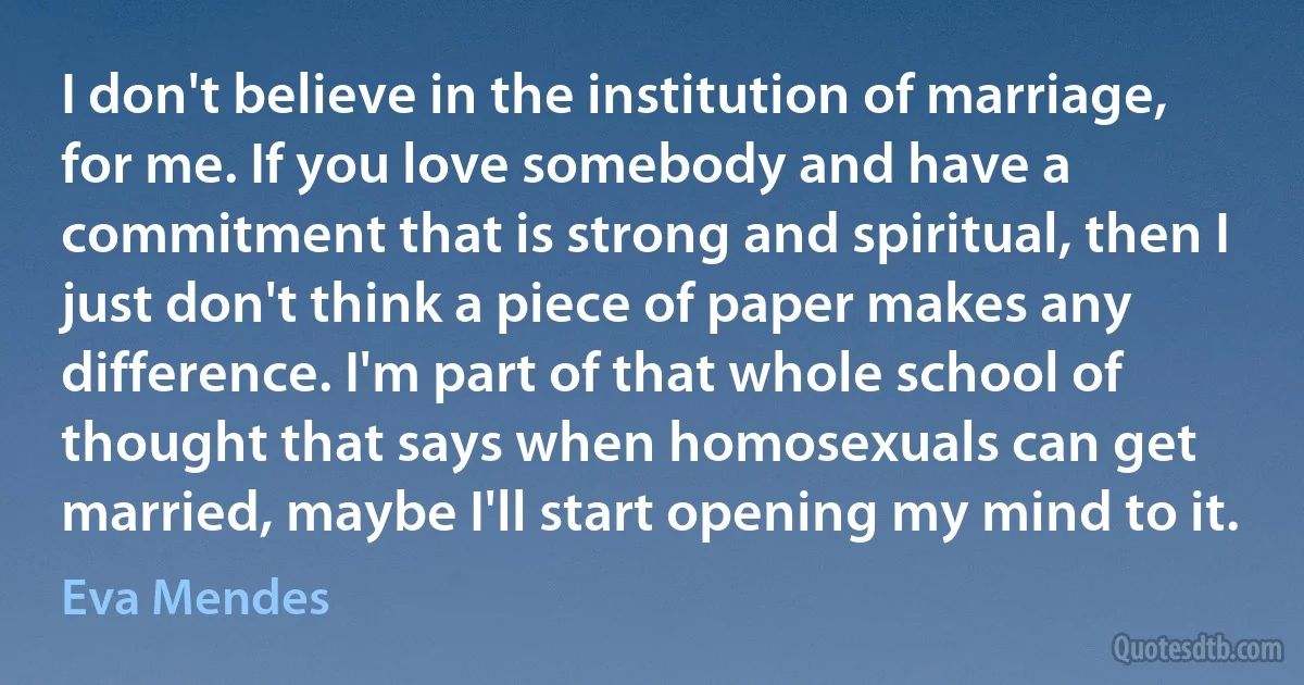 I don't believe in the institution of marriage, for me. If you love somebody and have a commitment that is strong and spiritual, then I just don't think a piece of paper makes any difference. I'm part of that whole school of thought that says when homosexuals can get married, maybe I'll start opening my mind to it. (Eva Mendes)