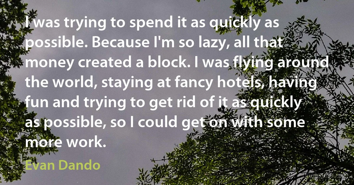 I was trying to spend it as quickly as possible. Because I'm so lazy, all that money created a block. I was flying around the world, staying at fancy hotels, having fun and trying to get rid of it as quickly as possible, so I could get on with some more work. (Evan Dando)