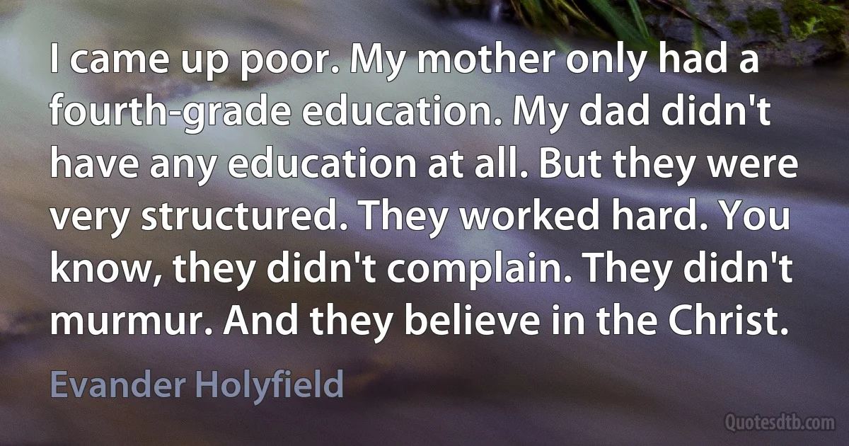 I came up poor. My mother only had a fourth-grade education. My dad didn't have any education at all. But they were very structured. They worked hard. You know, they didn't complain. They didn't murmur. And they believe in the Christ. (Evander Holyfield)