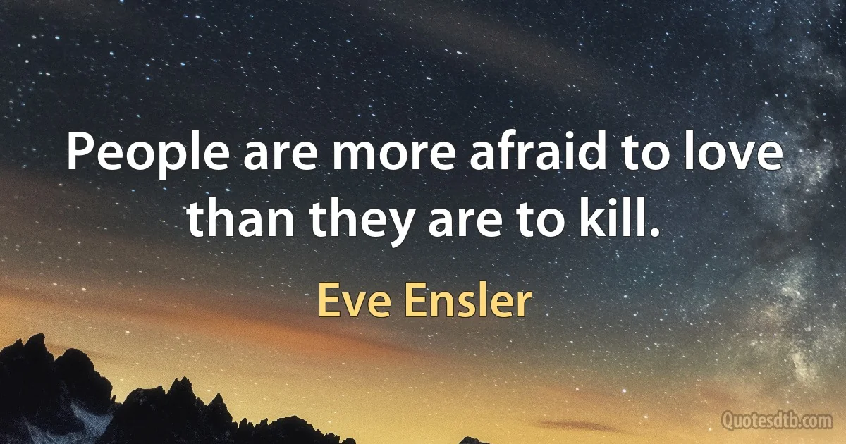 People are more afraid to love than they are to kill. (Eve Ensler)