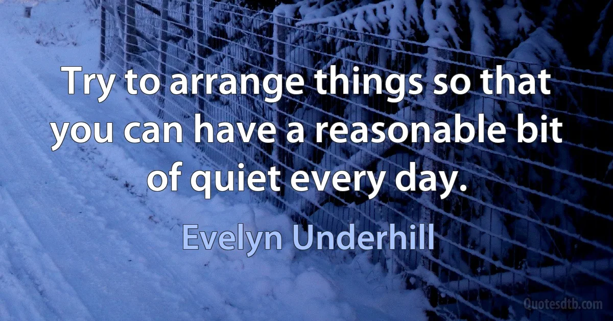 Try to arrange things so that you can have a reasonable bit of quiet every day. (Evelyn Underhill)