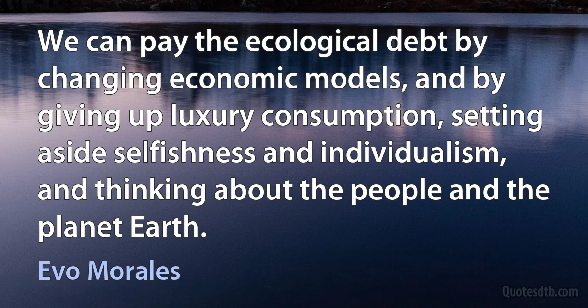 We can pay the ecological debt by changing economic models, and by giving up luxury consumption, setting aside selfishness and individualism, and thinking about the people and the planet Earth. (Evo Morales)