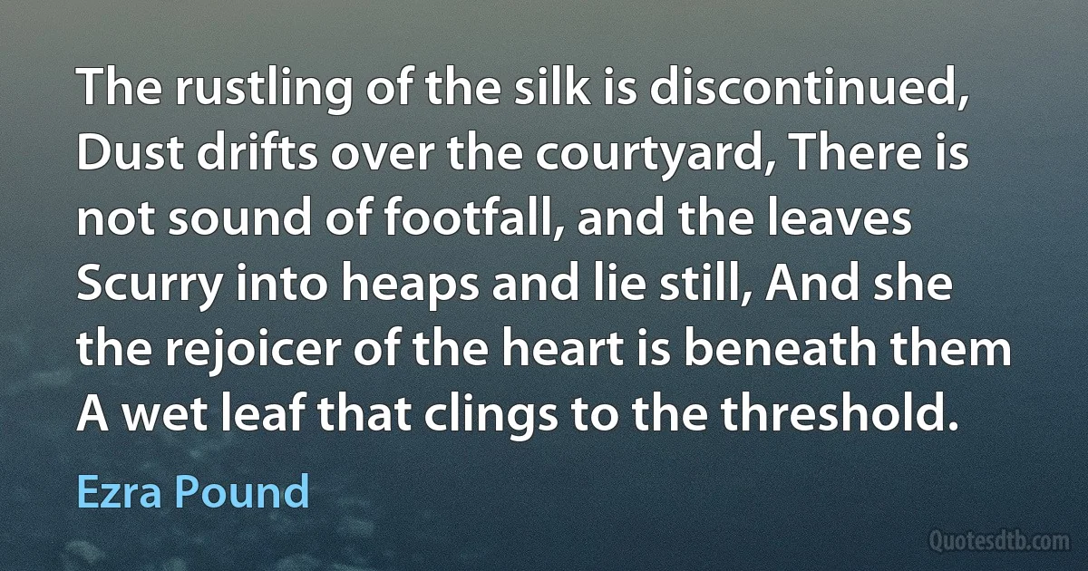 The rustling of the silk is discontinued, Dust drifts over the courtyard, There is not sound of footfall, and the leaves Scurry into heaps and lie still, And she the rejoicer of the heart is beneath them A wet leaf that clings to the threshold. (Ezra Pound)