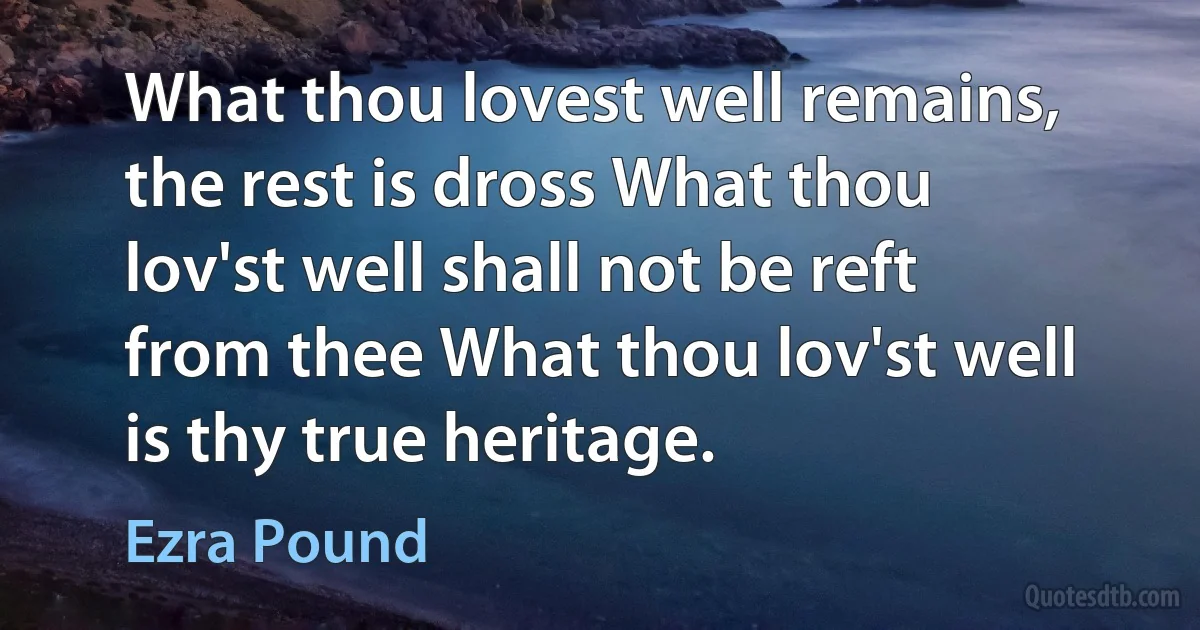 What thou lovest well remains, the rest is dross What thou lov'st well shall not be reft from thee What thou lov'st well is thy true heritage. (Ezra Pound)