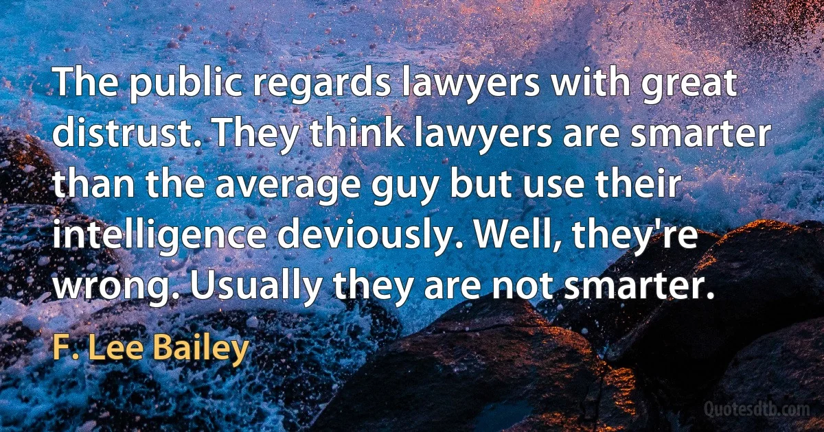 The public regards lawyers with great distrust. They think lawyers are smarter than the average guy but use their intelligence deviously. Well, they're wrong. Usually they are not smarter. (F. Lee Bailey)