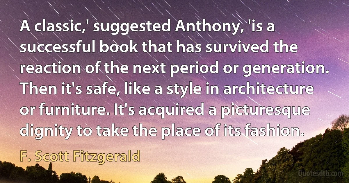 A classic,' suggested Anthony, 'is a successful book that has survived the reaction of the next period or generation. Then it's safe, like a style in architecture or furniture. It's acquired a picturesque dignity to take the place of its fashion. (F. Scott Fitzgerald)