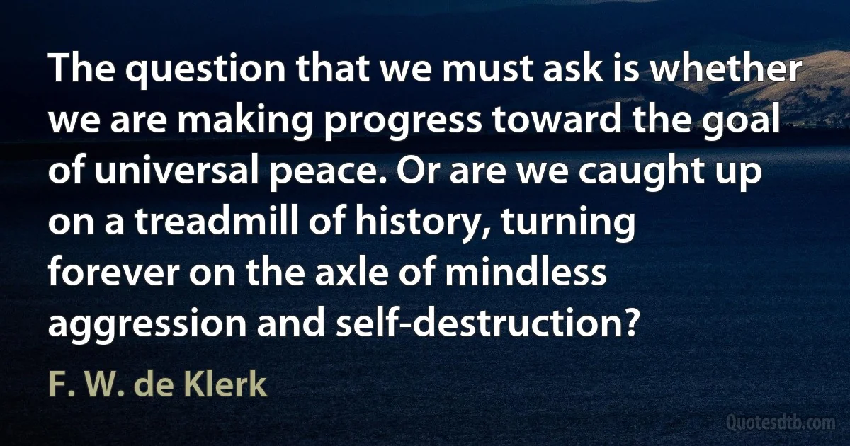 The question that we must ask is whether we are making progress toward the goal of universal peace. Or are we caught up on a treadmill of history, turning forever on the axle of mindless aggression and self-destruction? (F. W. de Klerk)