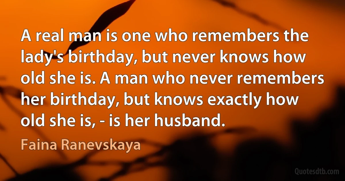 A real man is one who remembers the lady's birthday, but never knows how old she is. A man who never remembers her birthday, but knows exactly how old she is, - is her husband. (Faina Ranevskaya)