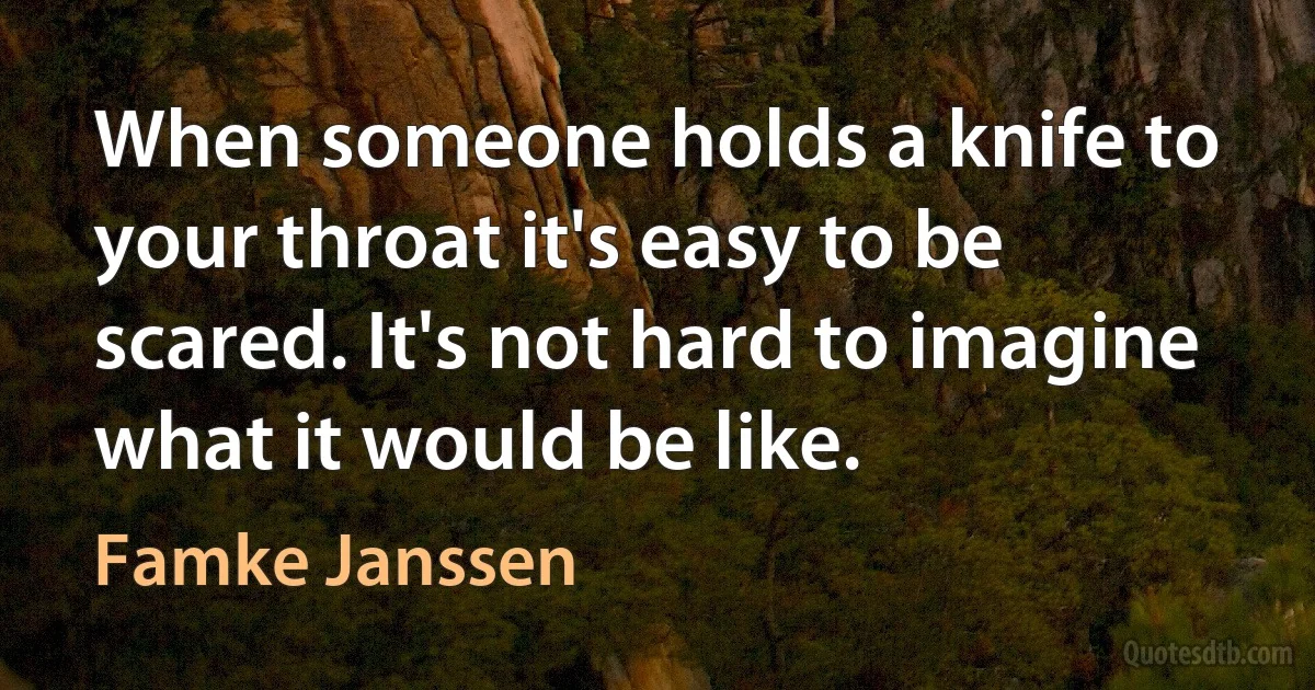 When someone holds a knife to your throat it's easy to be scared. It's not hard to imagine what it would be like. (Famke Janssen)