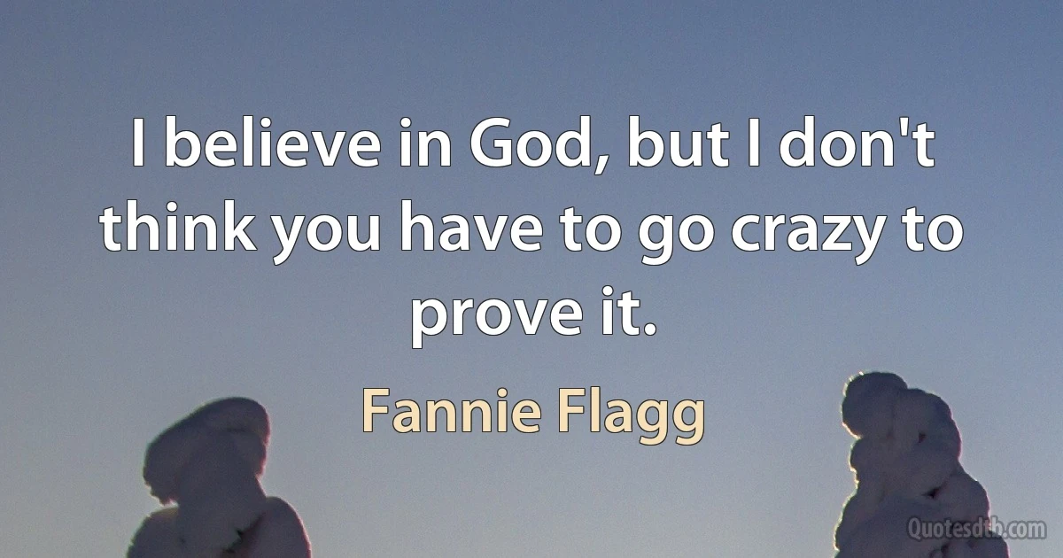 I believe in God, but I don't think you have to go crazy to prove it. (Fannie Flagg)