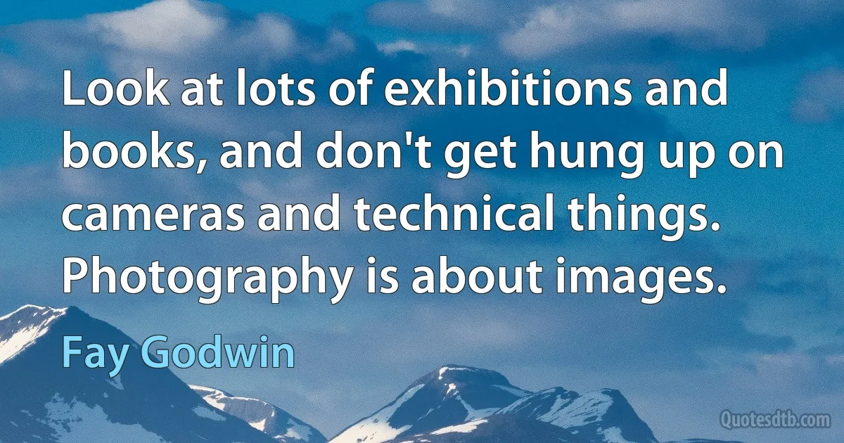 Look at lots of exhibitions and books, and don't get hung up on cameras and technical things. Photography is about images. (Fay Godwin)