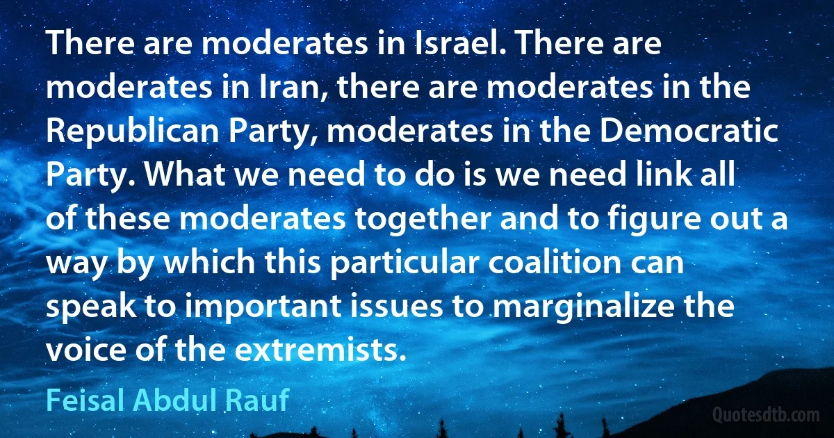 There are moderates in Israel. There are moderates in Iran, there are moderates in the Republican Party, moderates in the Democratic Party. What we need to do is we need link all of these moderates together and to figure out a way by which this particular coalition can speak to important issues to marginalize the voice of the extremists. (Feisal Abdul Rauf)