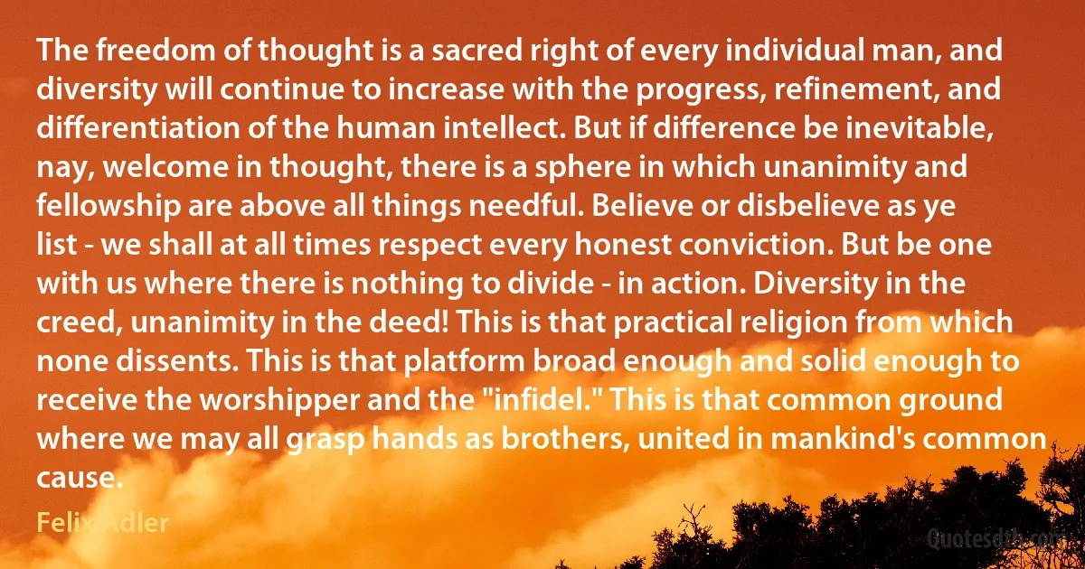 The freedom of thought is a sacred right of every individual man, and diversity will continue to increase with the progress, refinement, and differentiation of the human intellect. But if difference be inevitable, nay, welcome in thought, there is a sphere in which unanimity and fellowship are above all things needful. Believe or disbelieve as ye list - we shall at all times respect every honest conviction. But be one with us where there is nothing to divide - in action. Diversity in the creed, unanimity in the deed! This is that practical religion from which none dissents. This is that platform broad enough and solid enough to receive the worshipper and the "infidel." This is that common ground where we may all grasp hands as brothers, united in mankind's common cause. (Felix Adler)