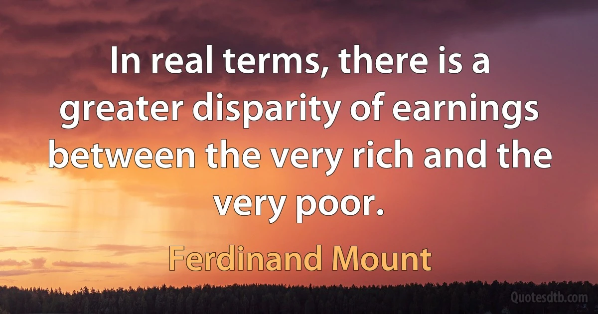 In real terms, there is a greater disparity of earnings between the very rich and the very poor. (Ferdinand Mount)