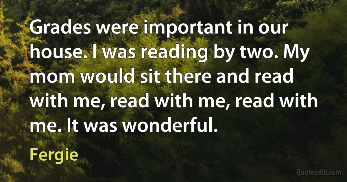 Grades were important in our house. I was reading by two. My mom would sit there and read with me, read with me, read with me. It was wonderful. (Fergie)